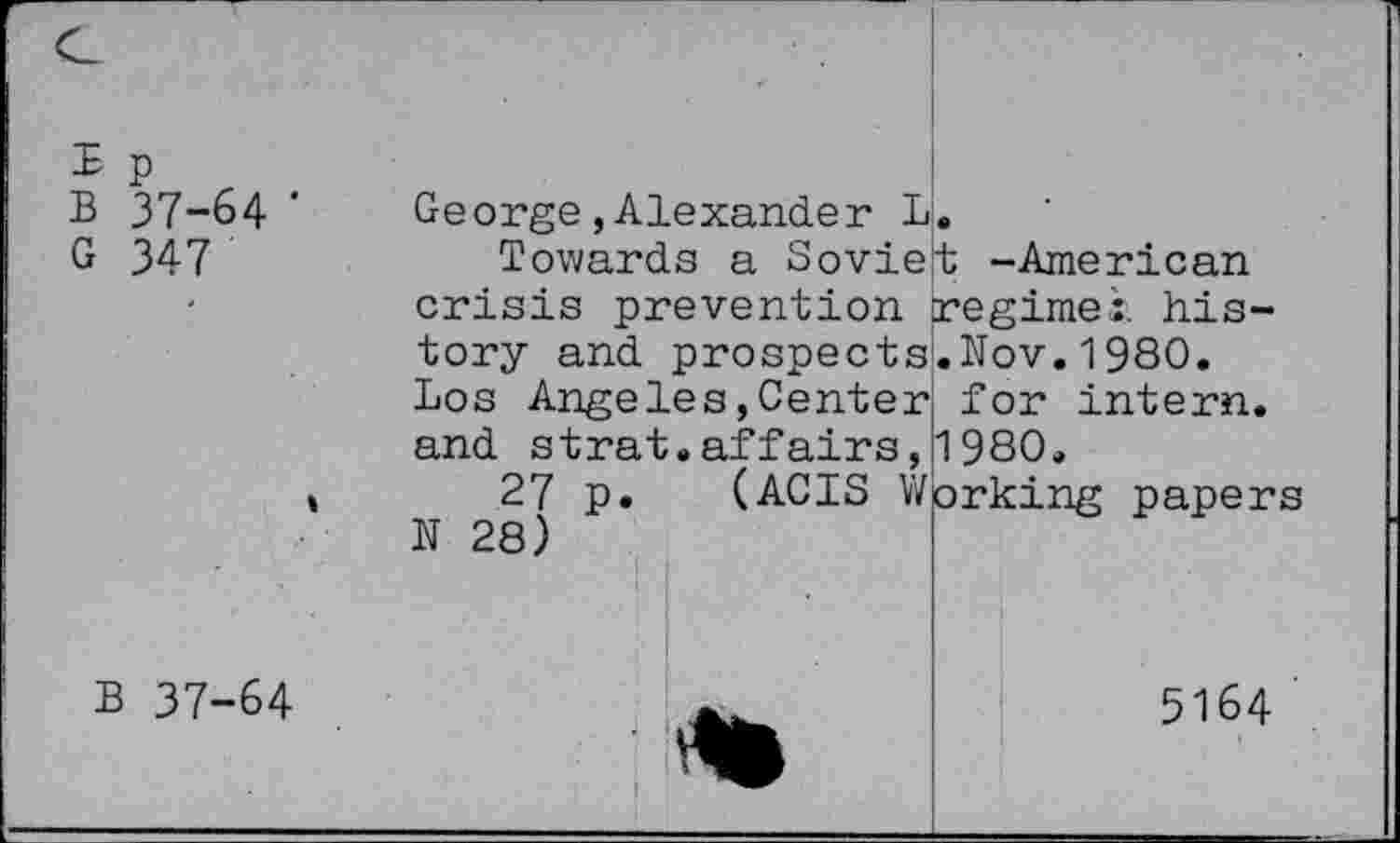 ﻿£ p
B 37-64 '
G 347
Ge orge,Alexande r L.
Towards a Soviet -American crisis prevention regime:, history and prospectsLNov.1980. Los Angeles,Center, for intern, and strat.affairs,1980.
(ACTS Working papers
27 p
28)
N
B 37-64
5164